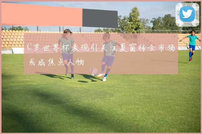 C罗世界杯表现引关注夏窗转会市场或成焦点人物
