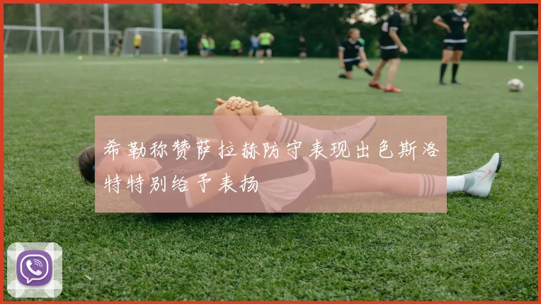 希勒称赞萨拉赫防守表现出色斯洛特特别给予表扬