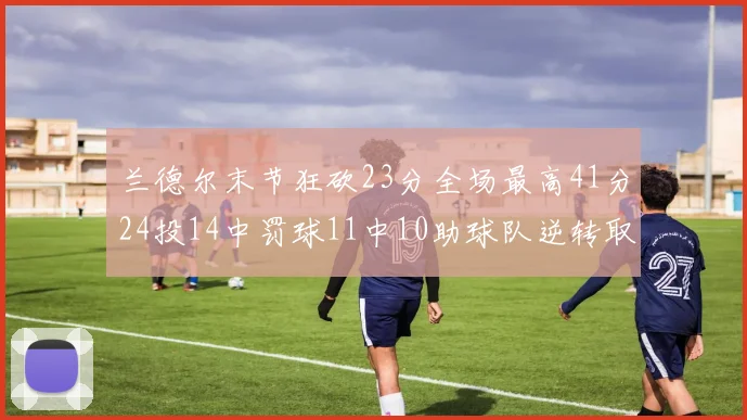 兰德尔末节狂砍23分全场最高41分24投14中罚球11中10助球队逆转取胜