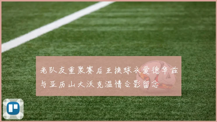 老队友重聚赛后互换球衣爱德华兹与亚历山大沃克温情合影留念