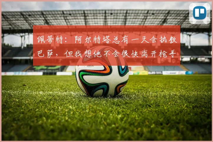 佩蒂特：阿尔特塔总有一天会执教巴萨，但我想他不会很快离开枪手