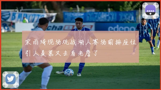宋雨琦现场观战湖人赛场前排座位引人羡慕又去看老詹了