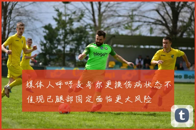 媒体人呼吁麦考尔更换伤病状态不佳现已腿部固定面临更大风险