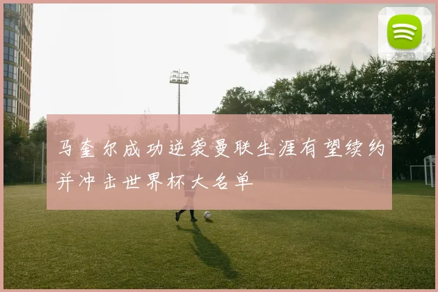 马奎尔成功逆袭曼联生涯有望续约并冲击世界杯大名单