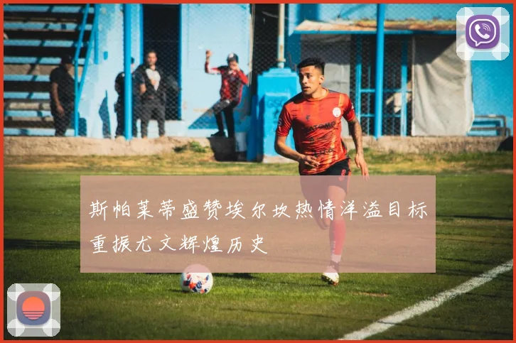 斯帕莱蒂盛赞埃尔坎热情洋溢目标重振尤文辉煌历史