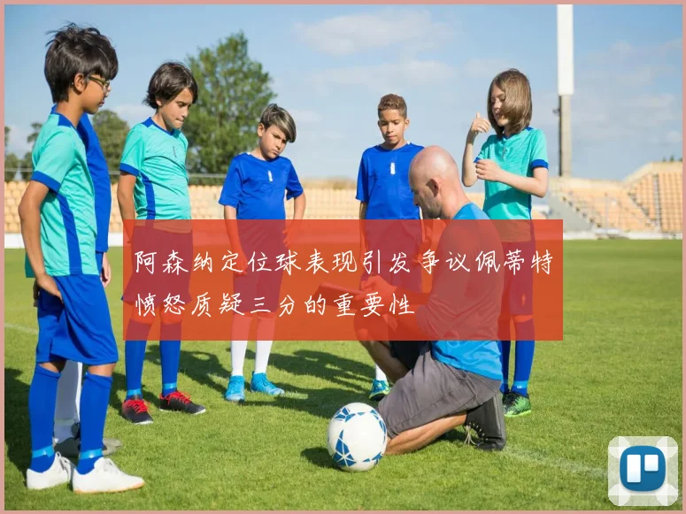 阿森纳定位球表现引发争议佩蒂特愤怒质疑三分的重要性