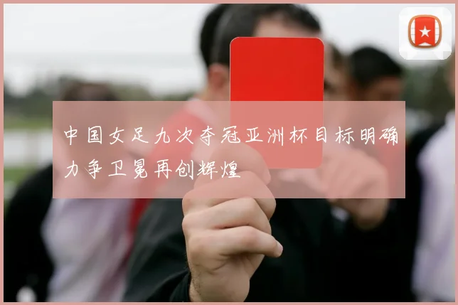 中国女足九次夺冠亚洲杯目标明确力争卫冕再创辉煌