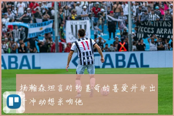 杨瀚森坦言对约基奇的喜爱并非出于冲动想亲吻他