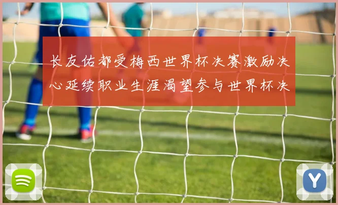 长友佑都受梅西世界杯决赛激励决心延续职业生涯渴望参与世界杯决赛