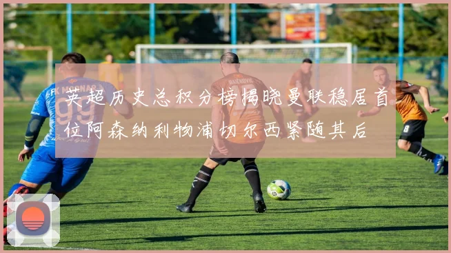 英超历史总积分榜揭晓曼联稳居首位阿森纳利物浦切尔西紧随其后
