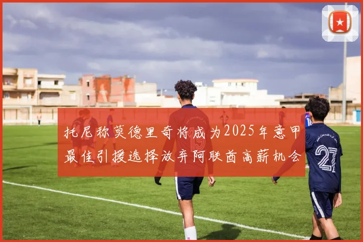 托尼称莫德里奇将成为2025年意甲最佳引援选择放弃阿联酋高薪机会