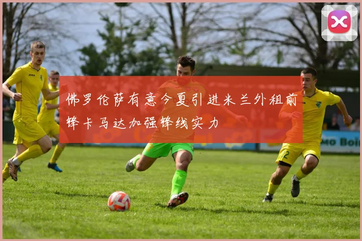 佛罗伦萨有意今夏引进米兰外租前锋卡马达加强锋线实力