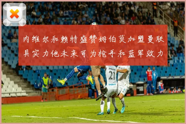内维尔和赖特盛赞姆伯莫加盟曼联具实力他未来可为枪手和蓝军效力