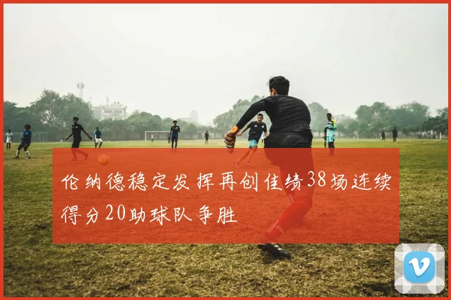 伦纳德稳定发挥再创佳绩38场连续得分20助球队争胜