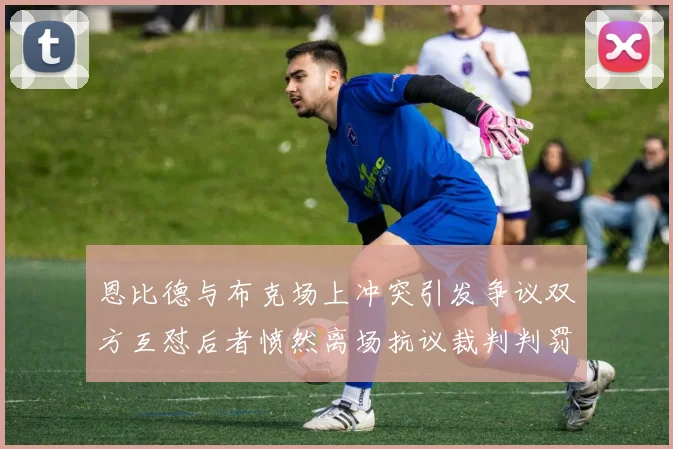 恩比德与布克场上冲突引发争议双方互怼后者愤然离场抗议裁判判罚