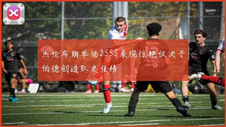 杰伦布朗单场2555表现惊艳仅次于伯德创造队史佳绩