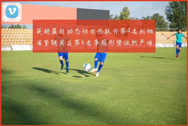 英超最新动态切尔西跃升第4名利物浦紧随其后第6名争冠形势依然严峻