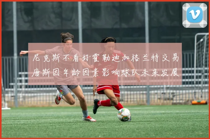 尼克斯不看好霍勒迪加格兰特交易唐斯因年龄因素影响球队未来发展