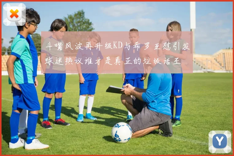 斗嘴风波再升级KD与希罗互怼引发球迷热议谁才是真正的垃圾话王