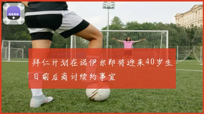 拜仁计划在诺伊尔即将迎来40岁生日前后商讨续约事宜
