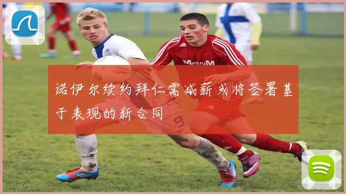 诺伊尔续约拜仁需减薪或将签署基于表现的新合同