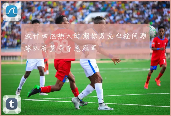 波什回忆热火时期称若无血栓问题球队有望争夺总冠军