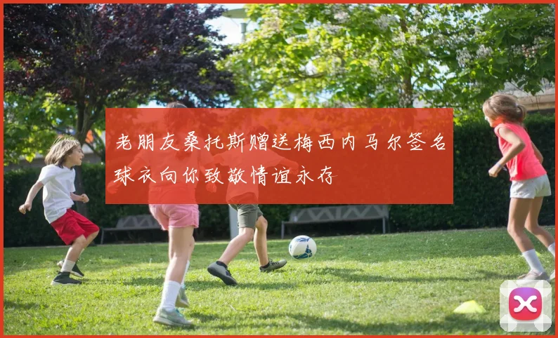 老朋友桑托斯赠送梅西内马尔签名球衣向你致敬情谊永存