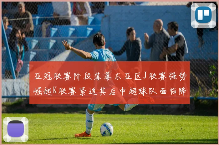 亚冠联赛阶段落幕东亚区J联赛强势崛起K联赛紧追其后中超球队面临降级危机