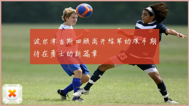 波尔津吉斯回顾离开绿军的艰辛期待在勇士的新篇章