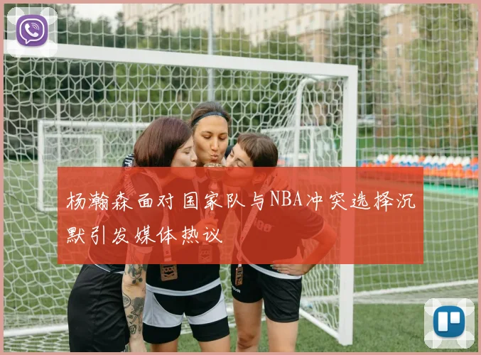 杨瀚森面对国家队与NBA冲突选择沉默引发媒体热议