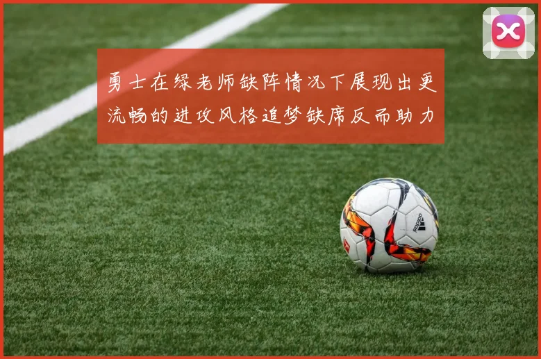 勇士在绿老师缺阵情况下展现出更流畅的进攻风格追梦缺席反而助力球队表现提升