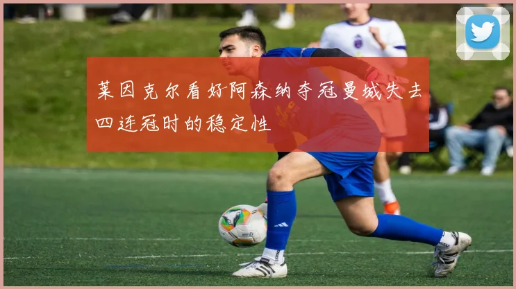 莱因克尔看好阿森纳夺冠曼城失去四连冠时的稳定性