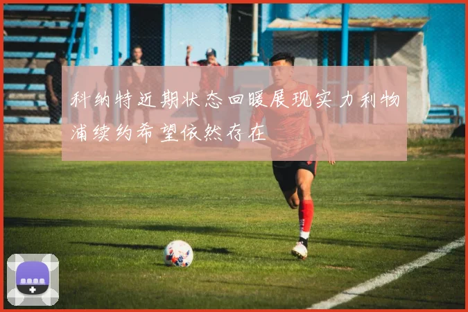 科纳特近期状态回暖展现实力利物浦续约希望依然存在