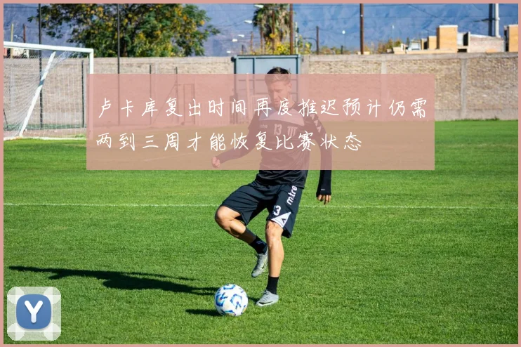 卢卡库复出时间再度推迟预计仍需两到三周才能恢复比赛状态