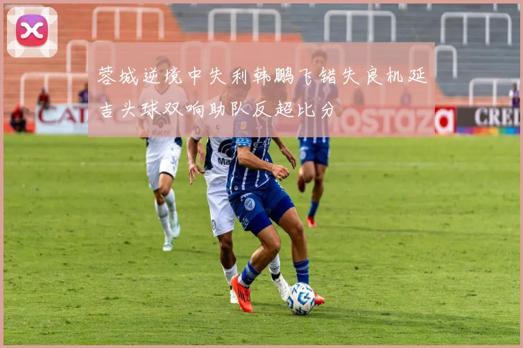 蓉城逆境中失利韩鹏飞错失良机延吉头球双响助队反超比分
