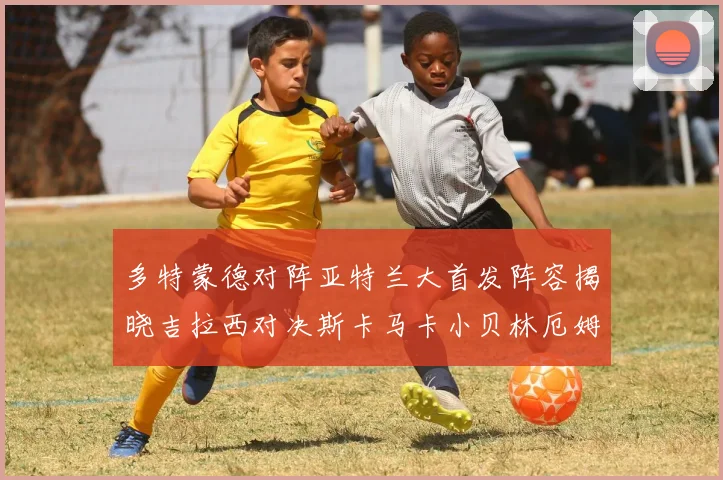 多特蒙德对阵亚特兰大首发阵容揭晓吉拉西对决斯卡马卡小贝林厄姆出战