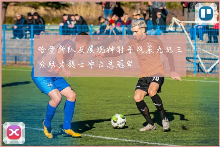 哈登新队友展现神射手风采九记三分助力骑士冲击总冠军