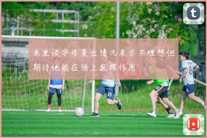 老里谈字母复出情况表示不理想但期待他能在场上发挥作用