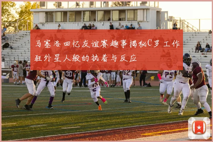 马塞洛回忆友谊赛趣事揭秘C罗工作狂外星人般的执着与反应