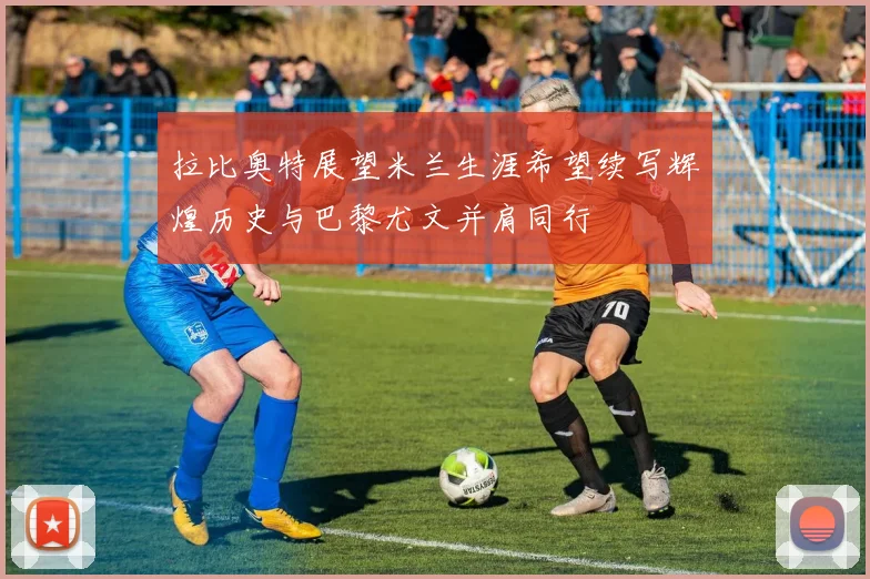 拉比奥特展望米兰生涯希望续写辉煌历史与巴黎尤文并肩同行