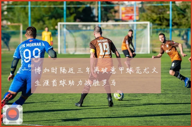 博加时隔近三年再破意甲球荒尤文生涯首球助力战胜罗马