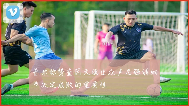 普尔称赞奎因天赋出众卢尼强调细节决定成败的重要性